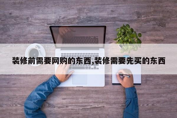 装修前需要网购的东西,装修需要先买的东西