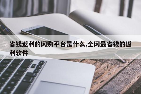 省钱返利的网购平台是什么,全网最省钱的返利软件