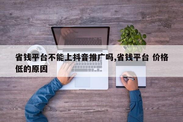 省钱平台不能上抖音推广吗,省钱平台 价格低的原因