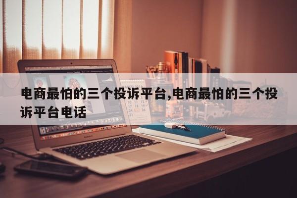 电商最怕的三个投诉平台,电商最怕的三个投诉平台电话
