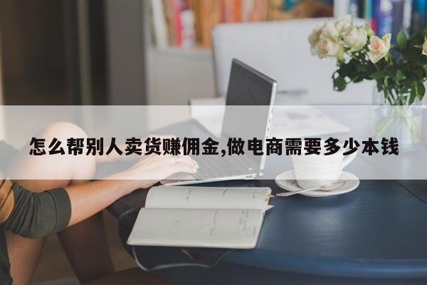 怎么帮别人卖货赚佣金,做电商需要多少本钱