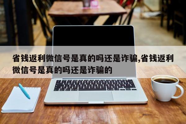 省钱返利微信号是真的吗还是诈骗,省钱返利微信号是真的吗还是诈骗的