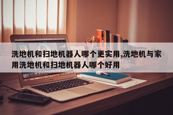 洗地机和扫地机器人哪个更实用,洗地机与家用洗地机和扫地机器人哪个好用
