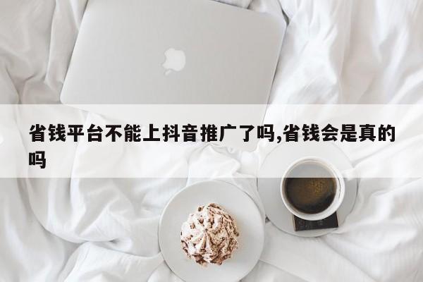 省钱平台不能上抖音推广了吗,省钱会是真的吗