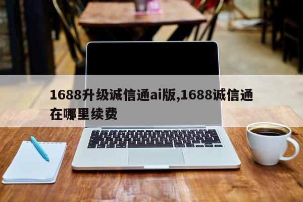 1688升级诚信通ai版,1688诚信通在哪里续费