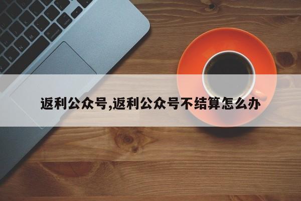 返利公众号,返利公众号不结算怎么办