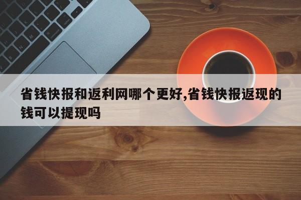 省钱快报和返利网哪个更好,省钱快报返现的钱可以提现吗