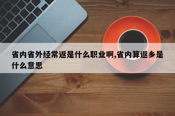 省内省外经常返是什么职业啊,省内算返乡是什么意思