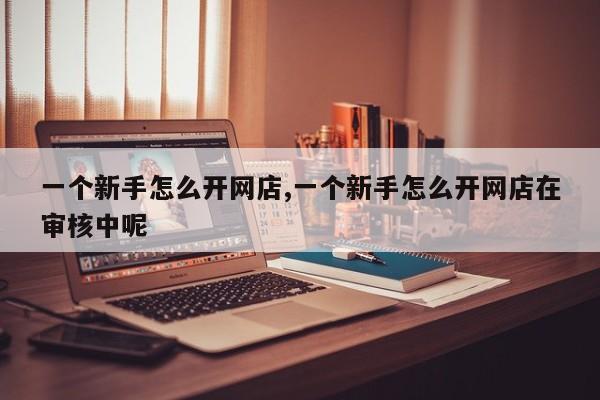 一个新手怎么开网店,一个新手怎么开网店在审核中呢
