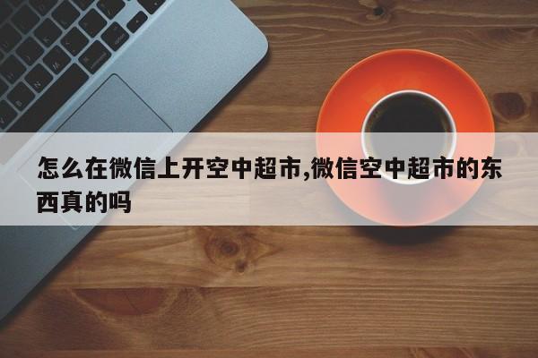 怎么在微信上开空中超市,微信空中超市的东西真的吗