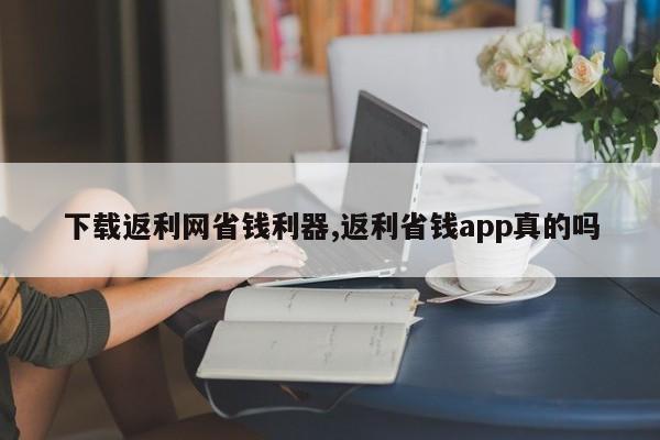 下载返利网省钱利器,返利省钱app真的吗