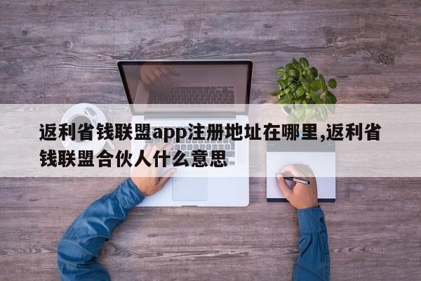 返利省钱联盟app注册地址在哪里,返利省钱联盟合伙人什么意思