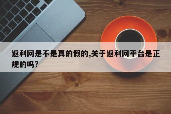 返利网是不是真的假的,关于返利网平台是正规的吗?