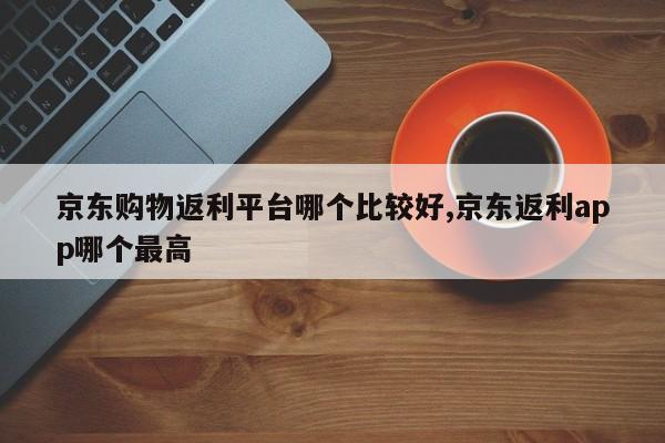 京东购物返利平台哪个比较好,京东返利app哪个最高