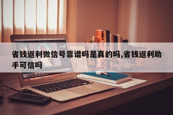 省钱返利微信号靠谱吗是真的吗,省钱返利助手可信吗