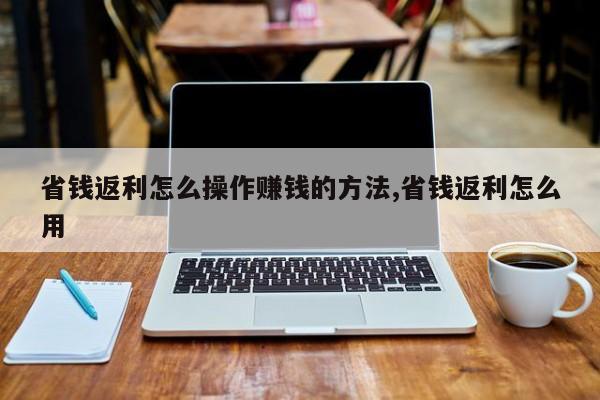 省钱返利怎么操作赚钱的方法,省钱返利怎么用