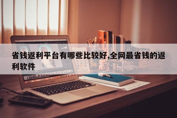 省钱返利平台有哪些比较好,全网最省钱的返利软件