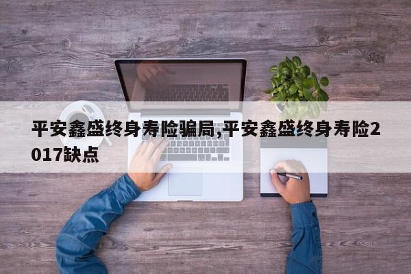 平安鑫盛终身寿险骗局,平安鑫盛终身寿险2017缺点
