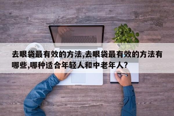 去眼袋最有效的方法,去眼袋最有效的方法有哪些,哪种适合年轻人和中老年人?