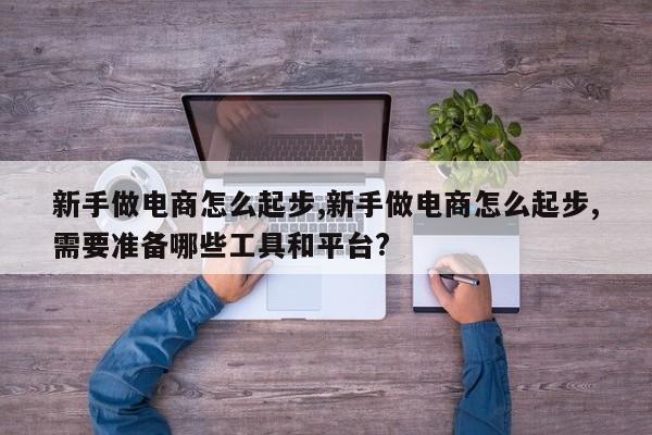 新手做电商怎么起步,新手做电商怎么起步,需要准备哪些工具和平台?