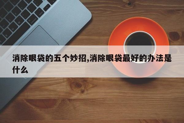 消除眼袋的五个妙招,消除眼袋最好的办法是什么