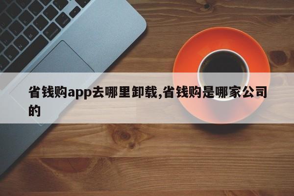 省钱购app去哪里卸载,省钱购是哪家公司的