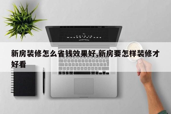 新房装修怎么省钱效果好,新房要怎样装修才好看