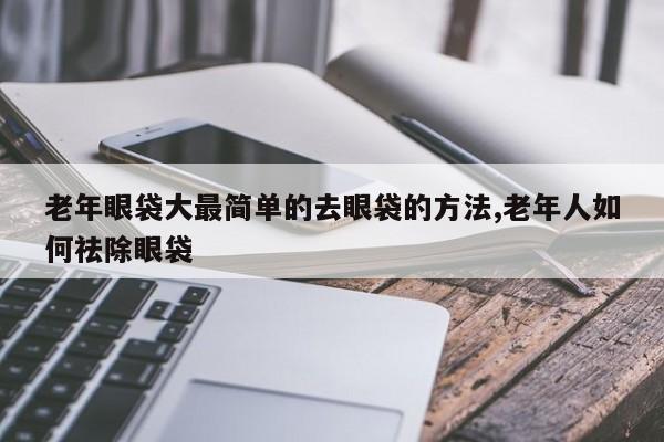 老年眼袋大最简单的去眼袋的方法,老年人如何祛除眼袋