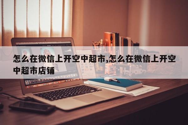怎么在微信上开空中超市,怎么在微信上开空中超市店铺